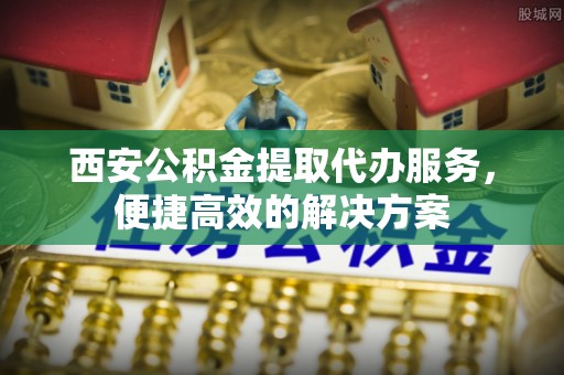 昌乐西安公积金提取代办服务，便捷高效的解决方案