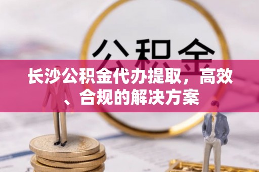 昌乐长沙公积金代办提取，高效、合规的解决方案
