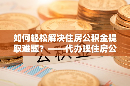 昌乐如何轻松解决住房公积金提取难题？——代办理住房公积金提取服务全解析