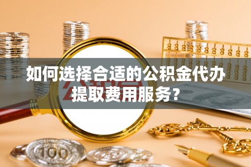 昌乐如何选择合适的公积金代办提取费用服务？