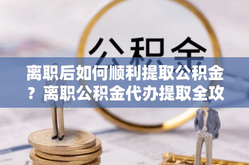 昌乐离职后如何顺利提取公积金？离职公积金代办提取全攻略