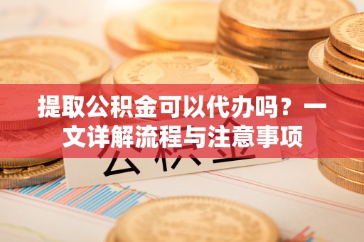 昌乐提取公积金可以代办吗？一文详解流程与注意事项