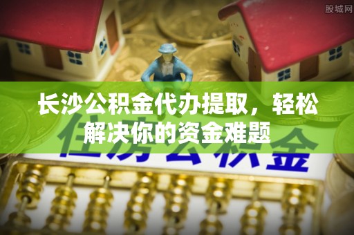 昌乐长沙公积金代办提取，轻松解决你的资金难题