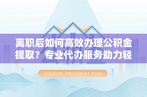 昌乐离职后如何高效办理公积金提取？专业代办服务助力轻松解决