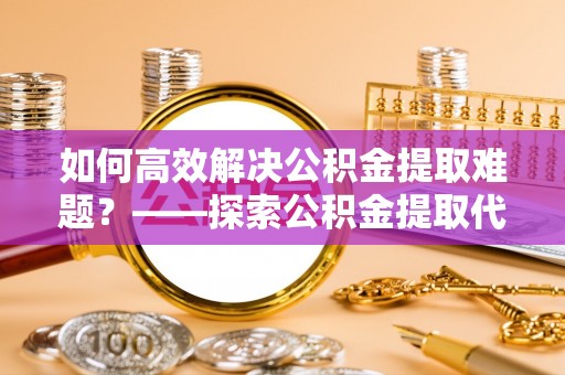 昌乐如何高效解决公积金提取难题？——探索公积金提取代办哪里有的专业服务