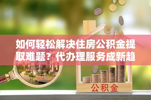 昌乐如何轻松解决住房公积金提取难题？代办理服务成新趋势
