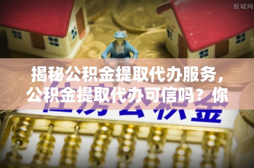 昌乐揭秘公积金提取代办服务，公积金提取代办可信吗？你的选择至关重要