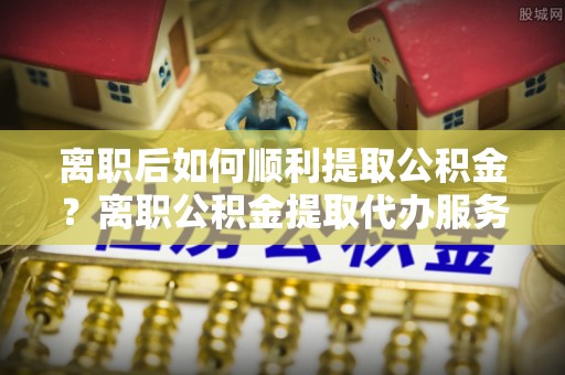 昌乐离职后如何顺利提取公积金？离职公积金提取代办服务帮你搞定！