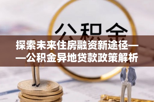 昌乐探索未来住房融资新途径——公积金异地贷款政策解析与实践