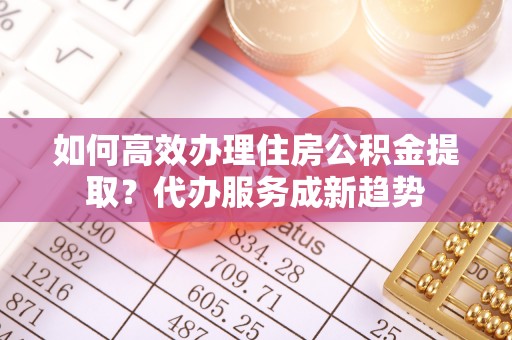 昌乐如何高效办理住房公积金提取？代办服务成新趋势