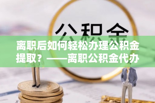 昌乐离职后如何轻松办理公积金提取？——离职公积金代办提取服务详解