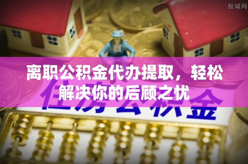 昌乐离职公积金代办提取，轻松解决你的后顾之忧