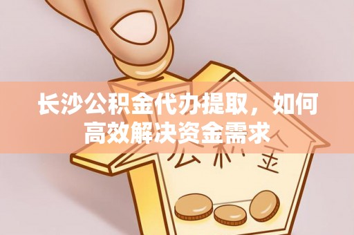 昌乐长沙公积金代办提取，如何高效解决资金需求