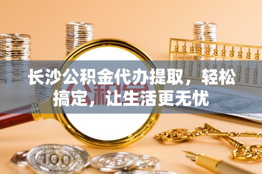 昌乐长沙公积金代办提取，轻松搞定，让生活更无忧