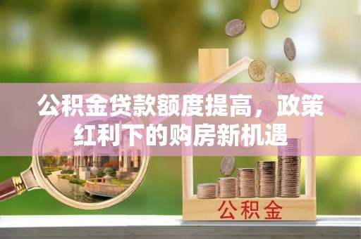 昌乐公积金贷款额度提高，政策红利下的购房新机遇
