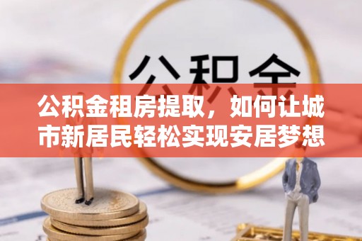 昌乐公积金租房提取，如何让城市新居民轻松实现安居梦想