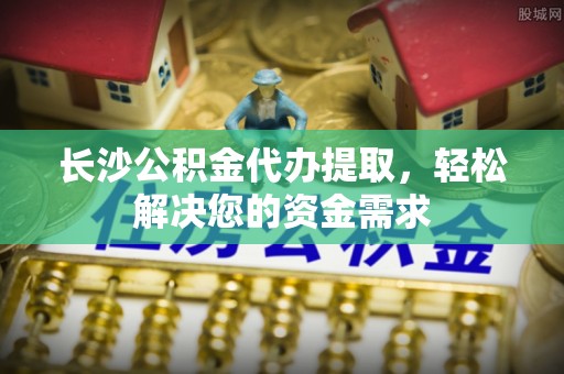 昌乐长沙公积金代办提取，轻松解决您的资金需求