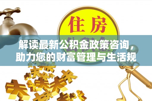 昌乐解读最新公积金政策咨询，助力您的财富管理与生活规划