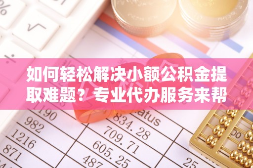 昌乐如何轻松解决小额公积金提取难题？专业代办服务来帮忙