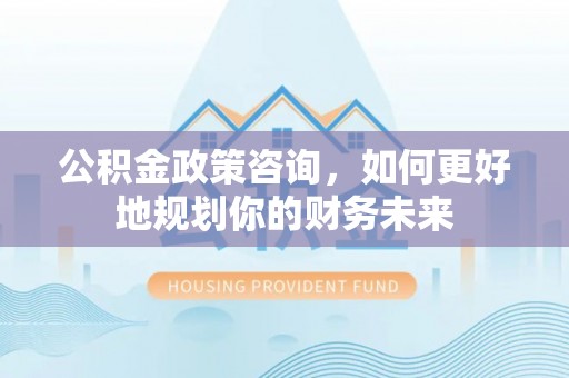 昌乐公积金政策咨询，如何更好地规划你的财务未来