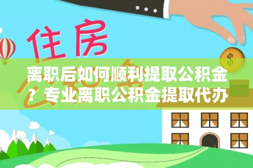 昌乐离职后如何顺利提取公积金？专业离职公积金提取代办服务指南