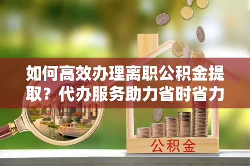 昌乐如何高效办理离职公积金提取？代办服务助力省时省力