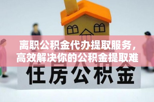 昌乐离职公积金代办提取服务，高效解决你的公积金提取难题