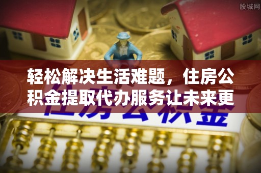 昌乐轻松解决生活难题，住房公积金提取代办服务让未来更安心