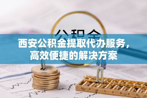 昌乐西安公积金提取代办服务，高效便捷的解决方案