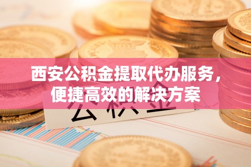 昌乐西安公积金提取代办服务，便捷高效的解决方案