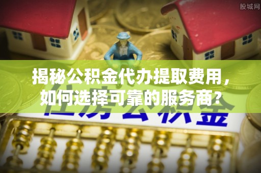 昌乐揭秘公积金代办提取费用，如何选择可靠的服务商？