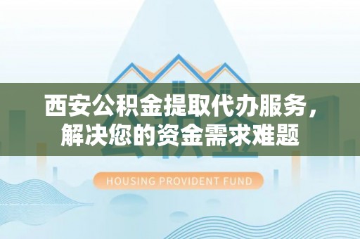 昌乐西安公积金提取代办服务，解决您的资金需求难题