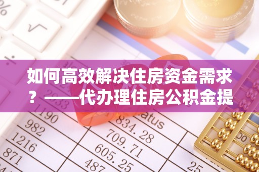昌乐如何高效解决住房资金需求？——代办理住房公积金提取服务全解析