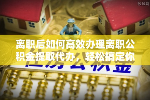 昌乐离职后如何高效办理离职公积金提取代办，轻松搞定你的公积金