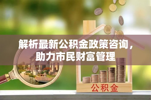 昌乐解析最新公积金政策咨询，助力市民财富管理