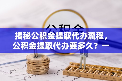 昌乐揭秘公积金提取代办流程，公积金提取代办要多久？一文读懂