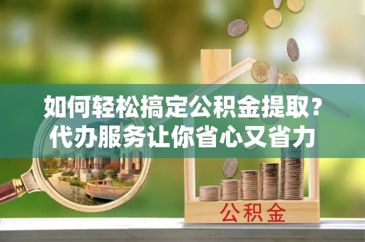 昌乐如何轻松搞定公积金提取？代办服务让你省心又省力