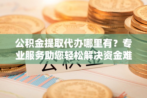 昌乐公积金提取代办哪里有？专业服务助您轻松解决资金难题