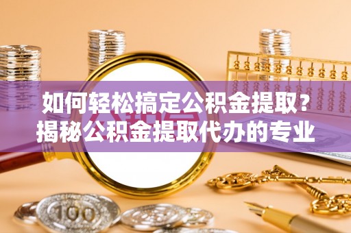 昌乐如何轻松搞定公积金提取？揭秘公积金提取代办的专业服务