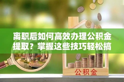 昌乐离职后如何高效办理公积金提取？掌握这些技巧轻松搞定