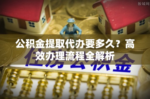 昌乐公积金提取代办要多久？高效办理流程全解析