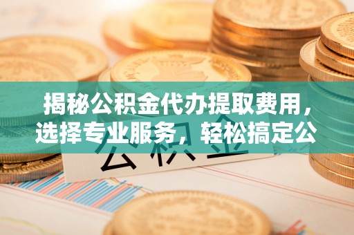 昌乐揭秘公积金代办提取费用，选择专业服务，轻松搞定公积金提取