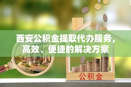 昌乐西安公积金提取代办服务，高效、便捷的解决方案
