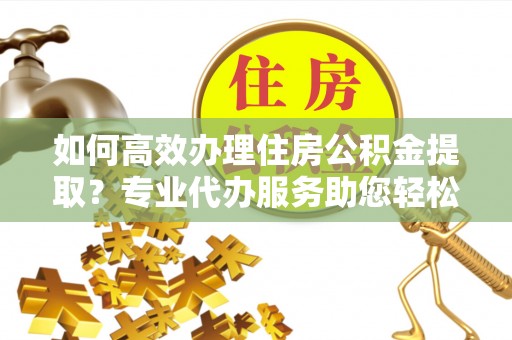 昌乐如何高效办理住房公积金提取？专业代办服务助您轻松搞定