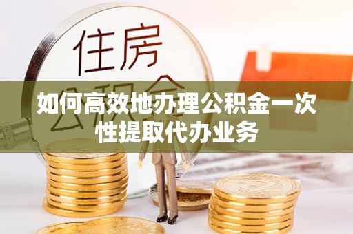 昌乐如何高效地办理公积金一次性提取代办业务