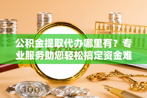 昌乐公积金提取代办哪里有？专业服务助您轻松搞定资金难题