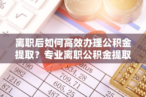 昌乐离职后如何高效办理公积金提取？专业离职公积金提取代办服务指南