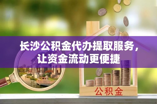 昌乐长沙公积金代办提取服务，让资金流动更便捷
