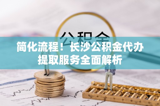 昌乐简化流程！长沙公积金代办提取服务全面解析