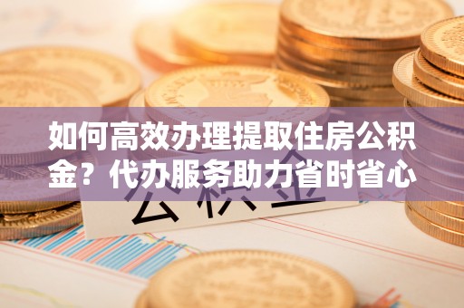 昌乐如何高效办理提取住房公积金？代办服务助力省时省心
